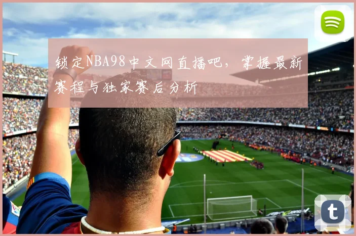 锁定NBA98中文网直播吧，掌握最新赛程与独家赛后分析