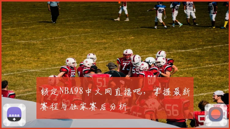 锁定NBA98中文网直播吧，掌握最新赛程与独家赛后分析