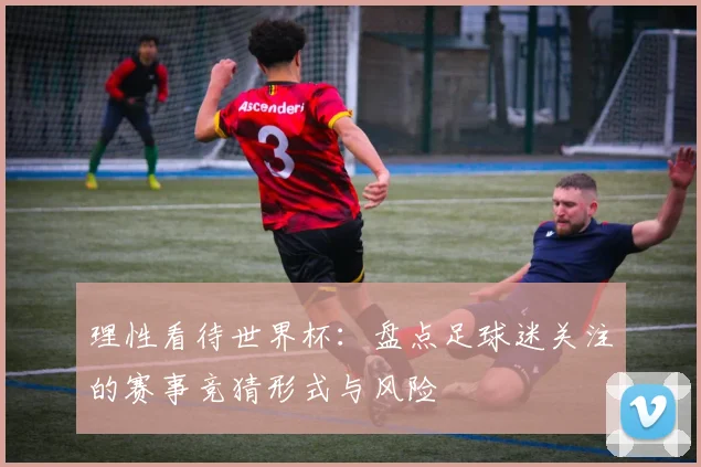 理性看待世界杯:盘点足球迷关注的赛事竞猜形式与风险