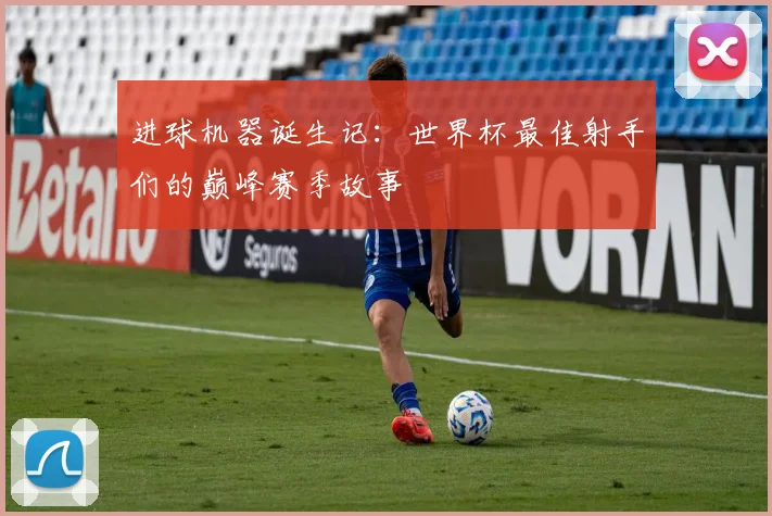 进球机器诞生记：世界杯最佳射手们的巅峰赛季故事