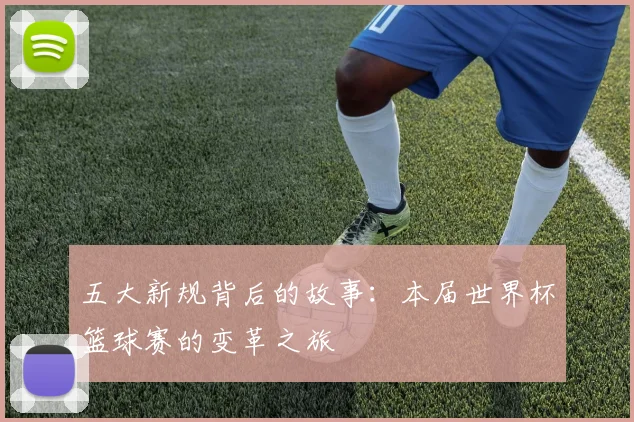 五大新规背后的故事：本届世界杯篮球赛的变革之旅