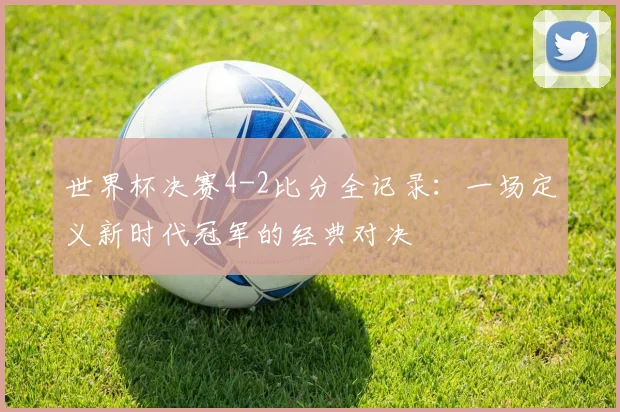 世界杯决赛4-2比分全记录:一场定义新时代冠军的经典对决