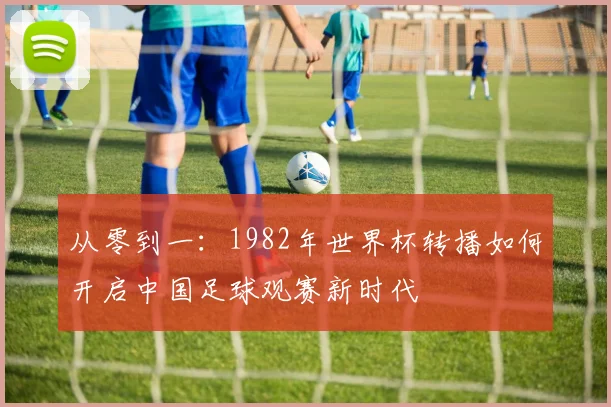 从零到一：1982年世界杯转播如何开启中国足球观赛新时代