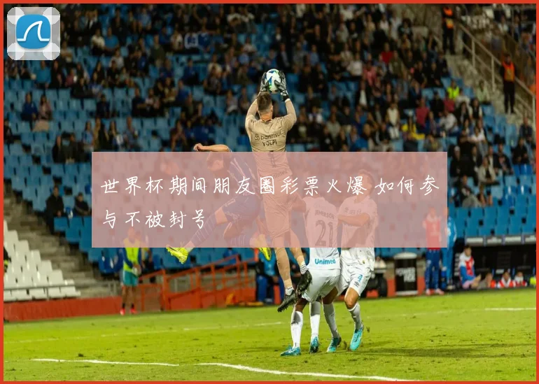 世界杯期间朋友圈彩票火爆 如何参与不被封号