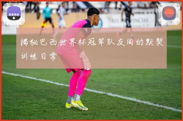 揭秘巴西世界杯冠军队友间的默契训练日常
