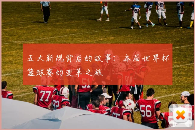 五大新规背后的故事:本届世界杯篮球赛的变革之旅