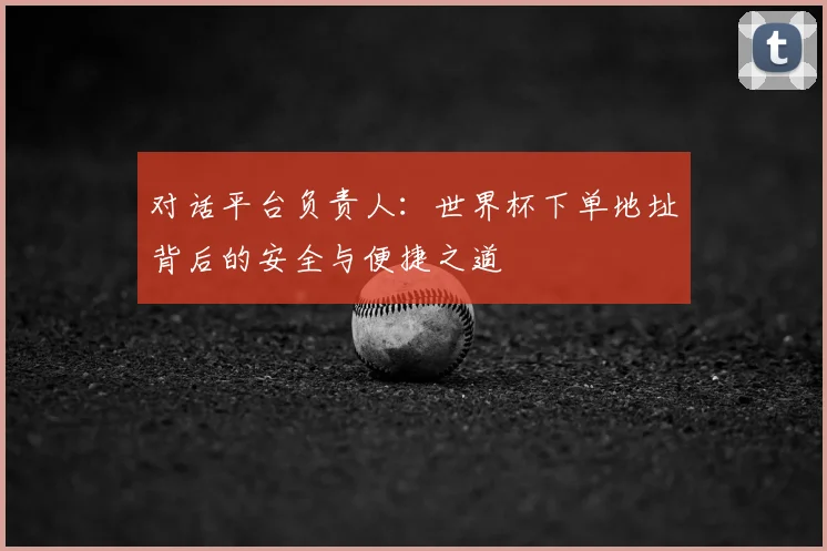 对话平台负责人:世界杯下单地址背后的安全与便捷之道